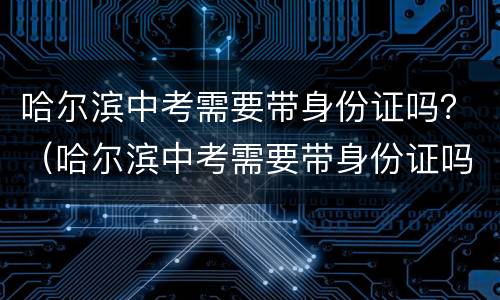 哈尔滨中考需要带身份证吗？（哈尔滨中考需要带身份证吗）