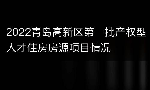 2022青岛高新区第一批产权型人才住房房源项目情况