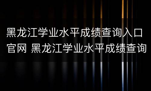 黑龙江学业水平成绩查询入口官网 黑龙江学业水平成绩查询入口官网网址