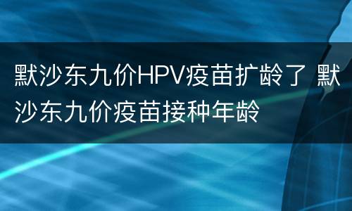 默沙东九价HPV疫苗扩龄了 默沙东九价疫苗接种年龄