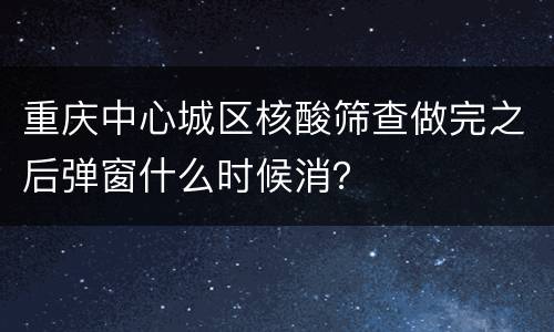 重庆中心城区核酸筛查做完之后弹窗什么时候消？