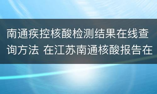 南通疾控核酸检测结果在线查询方法 在江苏南通核酸报告在哪里查询