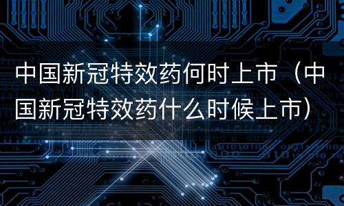 中国新冠特效药何时上市（中国新冠特效药什么时候上市）