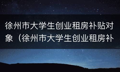徐州市大学生创业租房补贴对象（徐州市大学生创业租房补贴对象是什么）