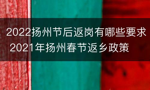 2022扬州节后返岗有哪些要求 2021年扬州春节返乡政策
