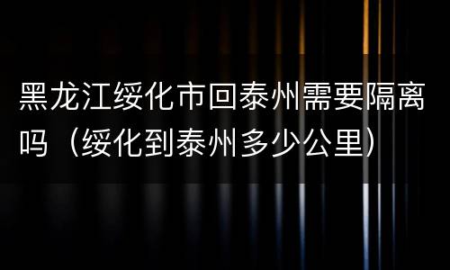 黑龙江绥化市回泰州需要隔离吗（绥化到泰州多少公里）