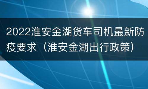 2022淮安金湖货车司机最新防疫要求（淮安金湖出行政策）