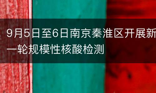 9月5日至6日南京秦淮区开展新一轮规模性核酸检测