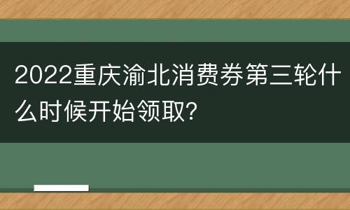 2022重庆渝北消费券第三轮什么时候开始领取？