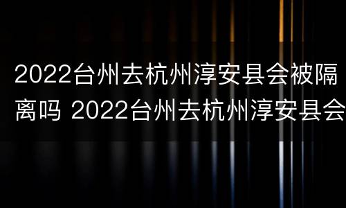 2022台州去杭州淳安县会被隔离吗 2022台州去杭州淳安县会被隔离吗知乎