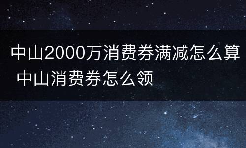 中山2000万消费券满减怎么算 中山消费券怎么领