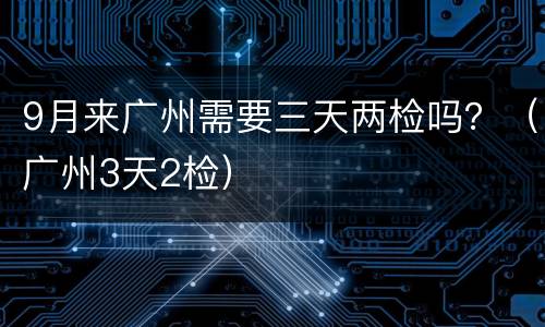 9月来广州需要三天两检吗？（广州3天2检）