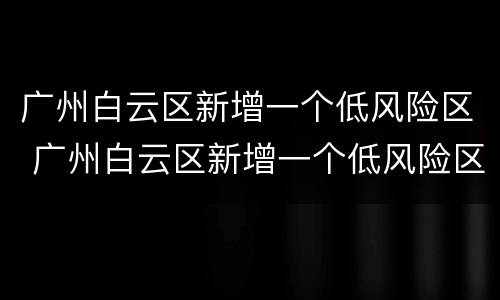 广州白云区新增一个低风险区 广州白云区新增一个低风险区是什么