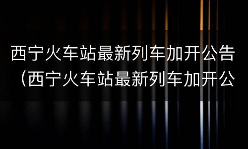 西宁火车站最新列车加开公告（西宁火车站最新列车加开公告时间）