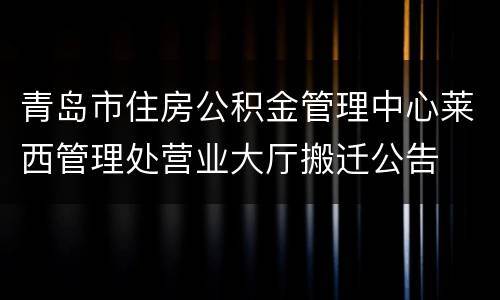 青岛市住房公积金管理中心莱西管理处营业大厅搬迁公告