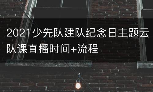 2021少先队建队纪念日主题云队课直播时间+流程