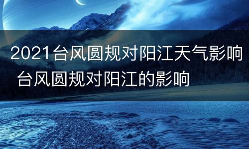 2021台风圆规对阳江天气影响 台风圆规对阳江的影响