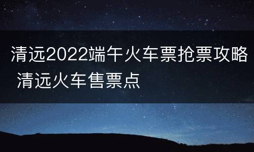 清远2022端午火车票抢票攻略 清远火车售票点