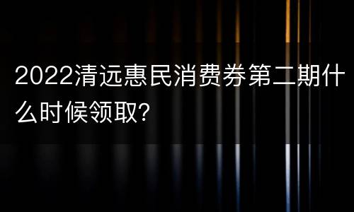 2022清远惠民消费券第二期什么时候领取？