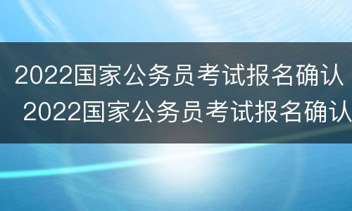 2022国家公务员考试报名确认 2022国家公务员考试报名确认缴费时间