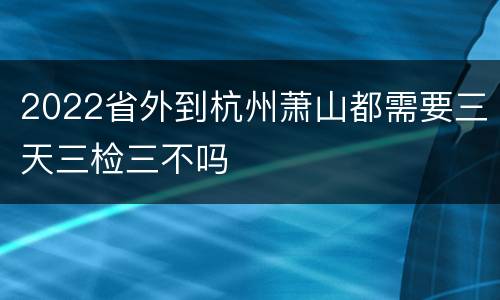 2022省外到杭州萧山都需要三天三检三不吗