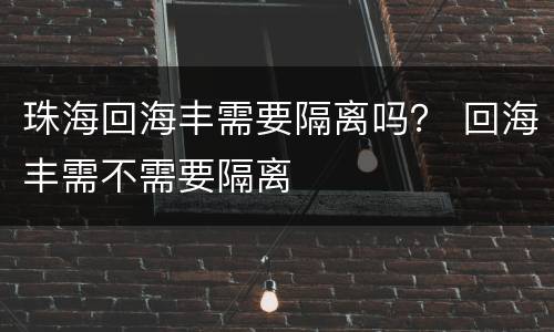 珠海回海丰需要隔离吗？ 回海丰需不需要隔离