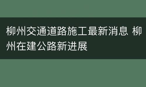 柳州交通道路施工最新消息 柳州在建公路新进展