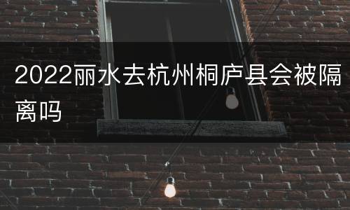 2022丽水去杭州桐庐县会被隔离吗