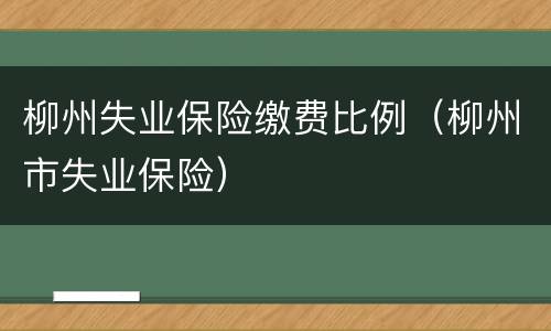 柳州失业保险缴费比例（柳州市失业保险）
