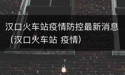 汉口火车站疫情防控最新消息（汉口火车站 疫情）