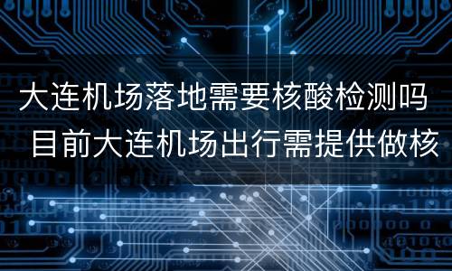 大连机场落地需要核酸检测吗 目前大连机场出行需提供做核酸检测?