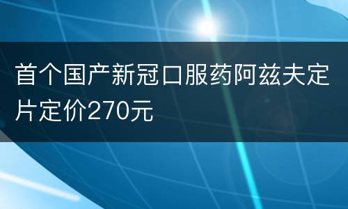首个国产新冠口服药阿兹夫定片定价270元