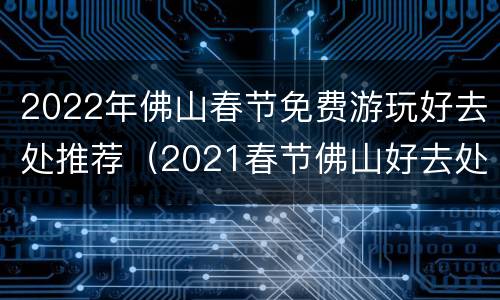 2022年佛山春节免费游玩好去处推荐（2021春节佛山好去处）
