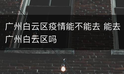 广州白云区疫情能不能去 能去广州白云区吗