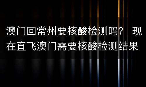 澳门回常州要核酸检测吗？ 现在直飞澳门需要核酸检测结果吗