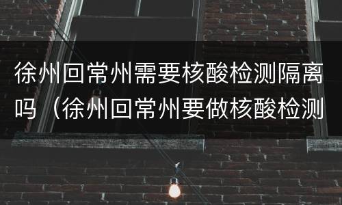 徐州回常州需要核酸检测隔离吗（徐州回常州要做核酸检测吗）