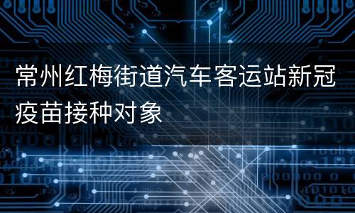 常州红梅街道汽车客运站新冠疫苗接种对象