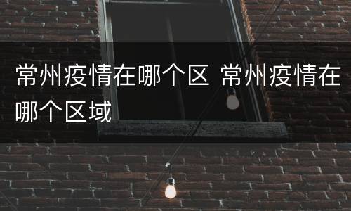 常州疫情在哪个区 常州疫情在哪个区域