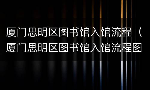 厦门思明区图书馆入馆流程（厦门思明区图书馆入馆流程图）