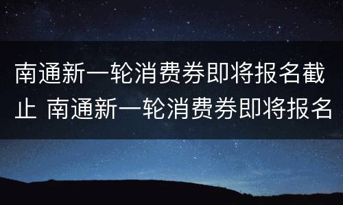 南通新一轮消费券即将报名截止 南通新一轮消费券即将报名截止了吗