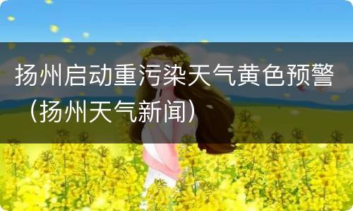 扬州启动重污染天气黄色预警（扬州天气新闻）