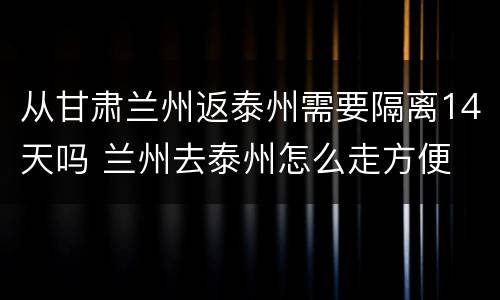 从甘肃兰州返泰州需要隔离14天吗 兰州去泰州怎么走方便
