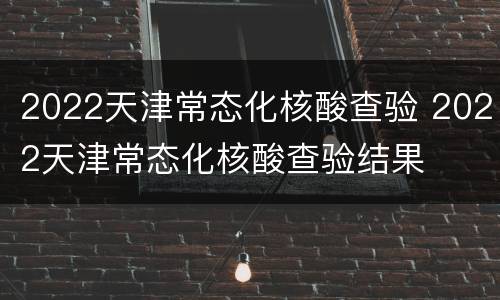 2022天津常态化核酸查验 2022天津常态化核酸查验结果