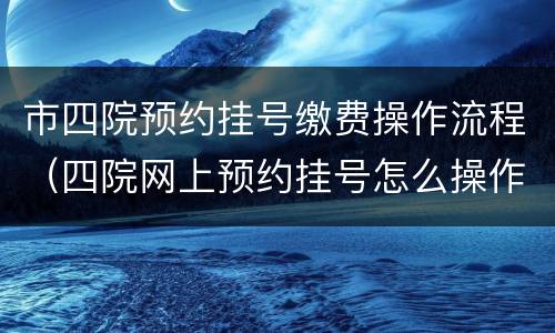 市四院预约挂号缴费操作流程（四院网上预约挂号怎么操作）