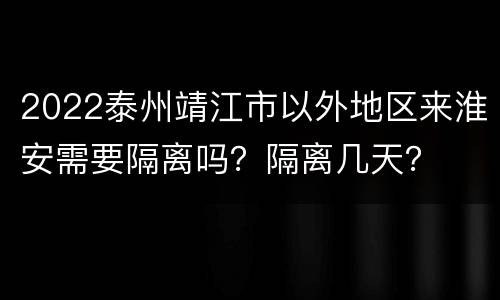 2022泰州靖江市以外地区来淮安需要隔离吗？隔离几天？