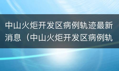 中山火炬开发区病例轨迹最新消息（中山火炬开发区病例轨迹最新消息查询）