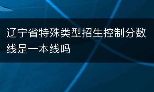 辽宁省特殊类型招生控制分数线是一本线吗