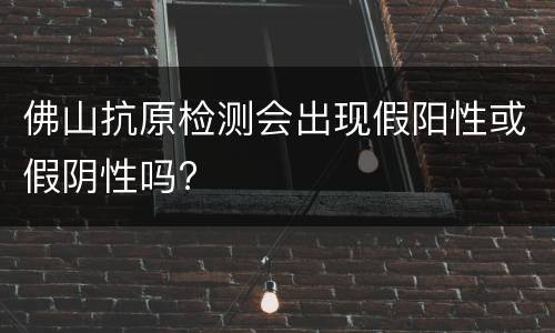 佛山抗原检测会出现假阳性或假阴性吗?