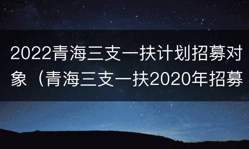 2022青海三支一扶计划招募对象（青海三支一扶2020年招募计划表）