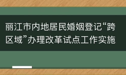 丽江市内地居民婚姻登记“跨区域”办理改革试点工作实施方案